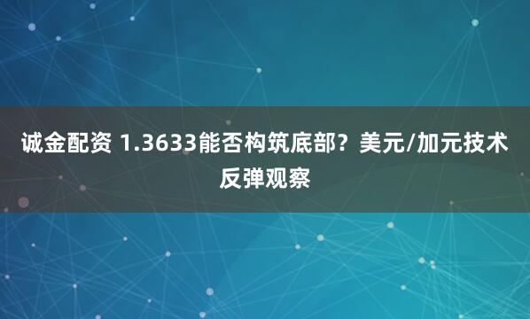 诚金配资 1.3633能否构筑底部？美元/加元技术反弹观察