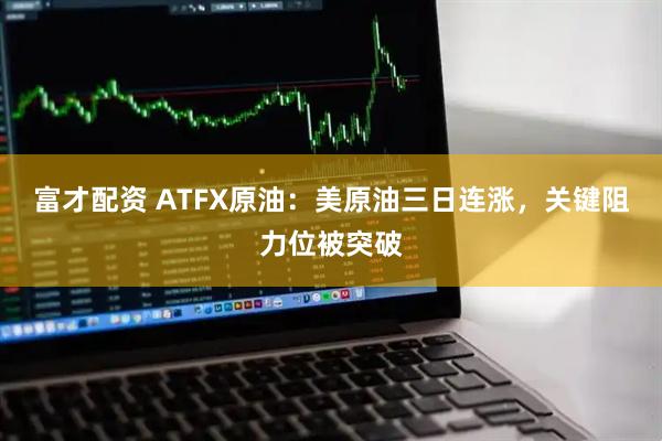 富才配资 ATFX原油：美原油三日连涨，关键阻力位被突破