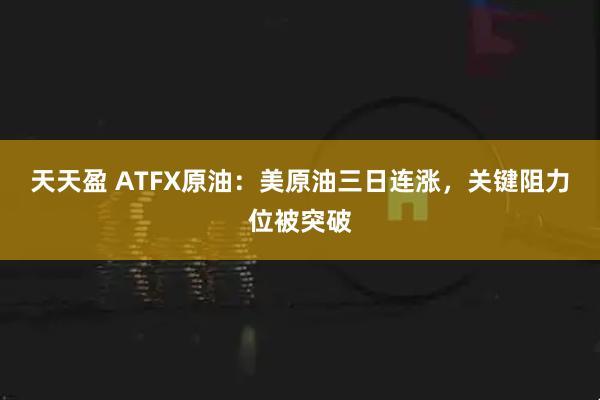 天天盈 ATFX原油：美原油三日连涨，关键阻力位被突破