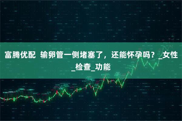 富腾优配  输卵管一侧堵塞了，还能怀孕吗？_女性_检查_功能