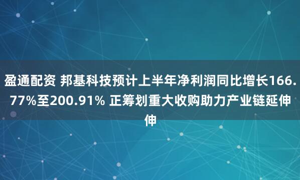 盈通配资 邦基科技预计上半年净利润同比增长166.77%至200.91% 正筹划重大收购助力产业链延伸