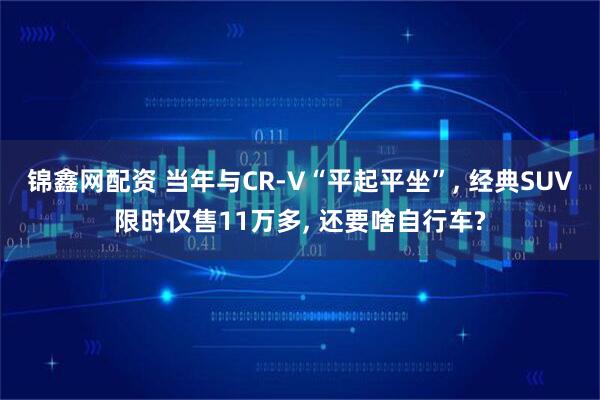 锦鑫网配资 当年与CR-V“平起平坐”, 经典SUV限时仅售11万多, 还要啥自行车?