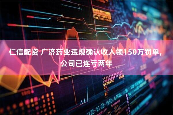 仁信配资 广济药业违规确认收入领150万罚单, 公司已连亏两年
