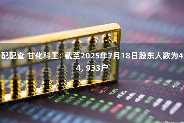 配配查 甘化科工: 截至2025年7月18日股东人数为44, 933户