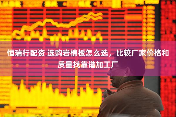 恒瑞行配资 选购岩棉板怎么选，比较厂家价格和质量找靠谱加工厂