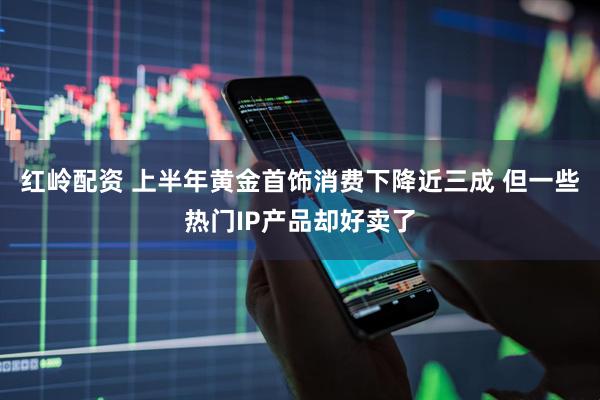 红岭配资 上半年黄金首饰消费下降近三成 但一些热门IP产品却好卖了