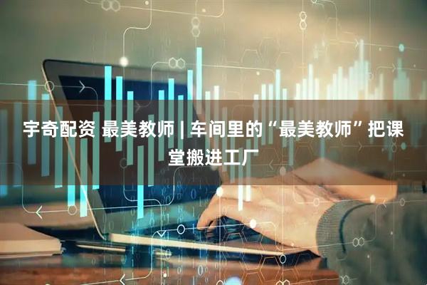 宇奇配资 最美教师 | 车间里的“最美教师”把课堂搬进工厂