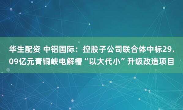 华生配资 中铝国际：控股子公司联合体中标29.09亿元青铜峡电解槽“以大代小”升级改造项目
