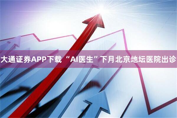 大通证券APP下载 “AI医生”下月北京地坛医院出诊