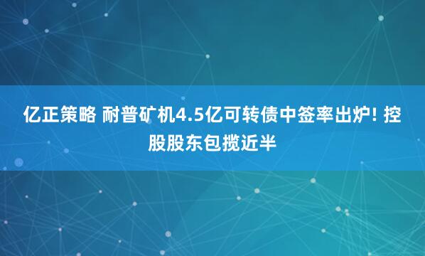 亿正策略 耐普矿机4.5亿可转债中签率出炉! 控股股东包揽近半