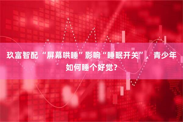 玖富智配 “屏幕哄睡”影响“睡眠开关”，青少年如何睡个好觉？