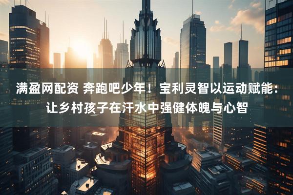 满盈网配资 奔跑吧少年！宝利灵智以运动赋能：让乡村孩子在汗水中强健体魄与心智