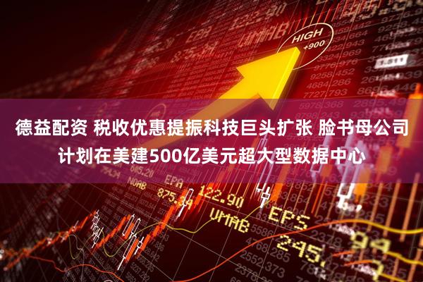 德益配资 税收优惠提振科技巨头扩张 脸书母公司计划在美建500亿美元超大型数据中心